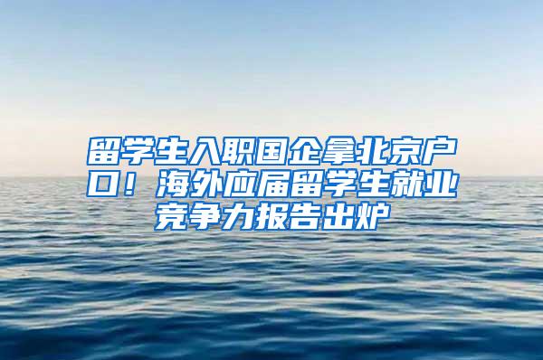 留学生入职国企拿北京户口！海外应届留学生就业竞争力报告出炉