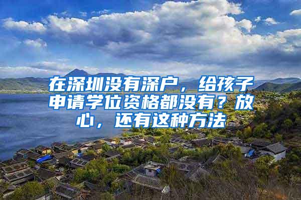 在深圳没有深户，给孩子申请学位资格都没有？放心，还有这种方法