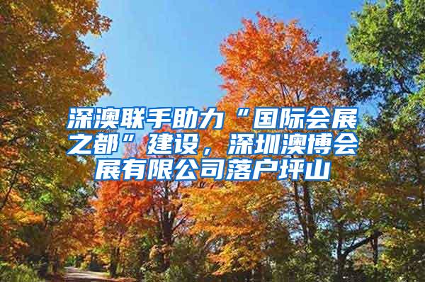深澳联手助力“国际会展之都”建设，深圳澳博会展有限公司落户坪山
