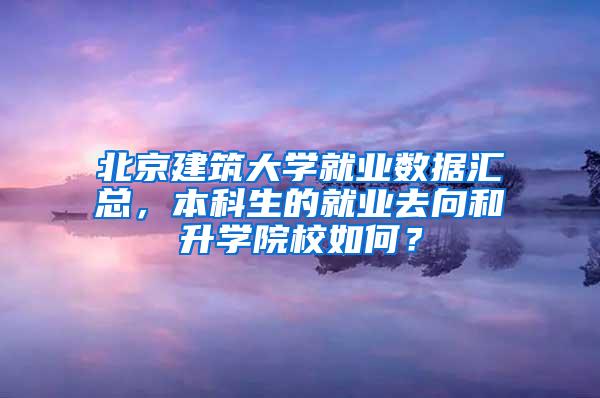 北京建筑大学就业数据汇总，本科生的就业去向和升学院校如何？
