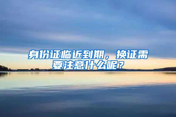 身份证临近到期，换证需要注意什么呢？