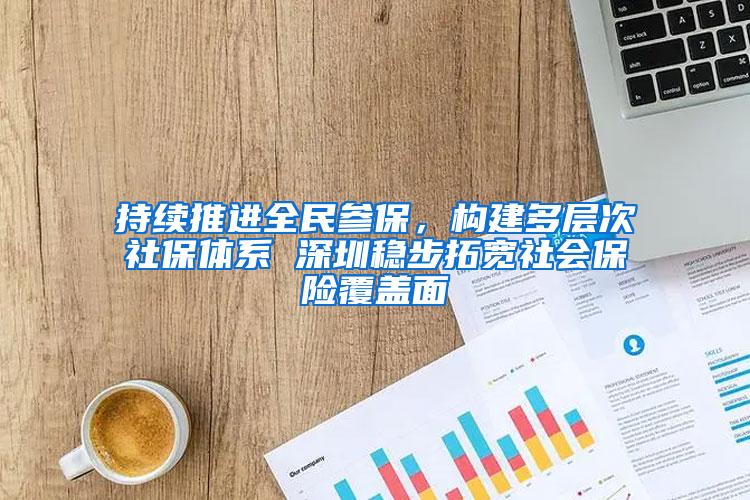 持续推进全民参保，构建多层次社保体系 深圳稳步拓宽社会保险覆盖面