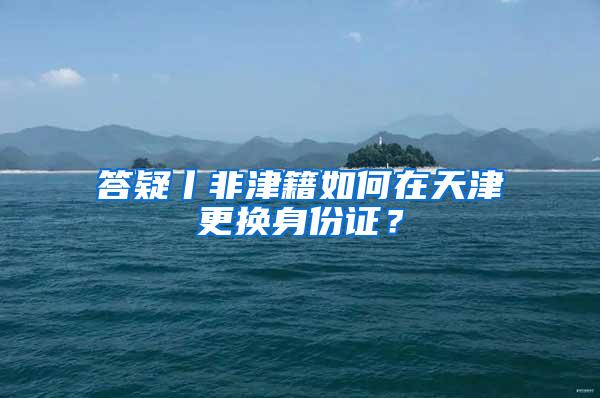 答疑丨非津籍如何在天津更换身份证？