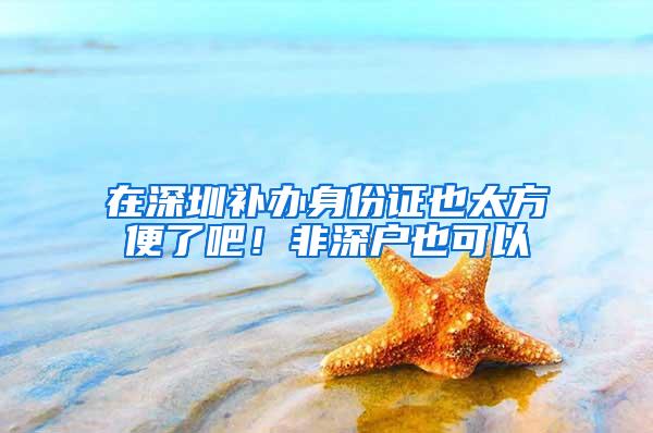 在深圳补办身份证也太方便了吧！非深户也可以