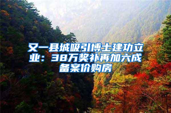 又一县城吸引博士建功立业：38万奖补再加六成备案价购房