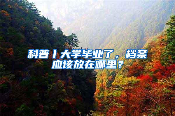 科普丨大学毕业了，档案应该放在哪里？