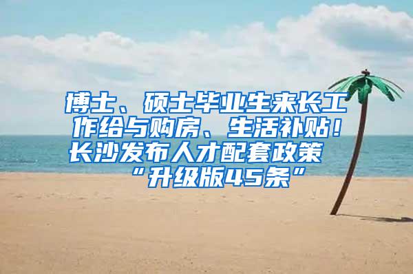 博士、硕士毕业生来长工作给与购房、生活补贴！长沙发布人才配套政策“升级版45条”