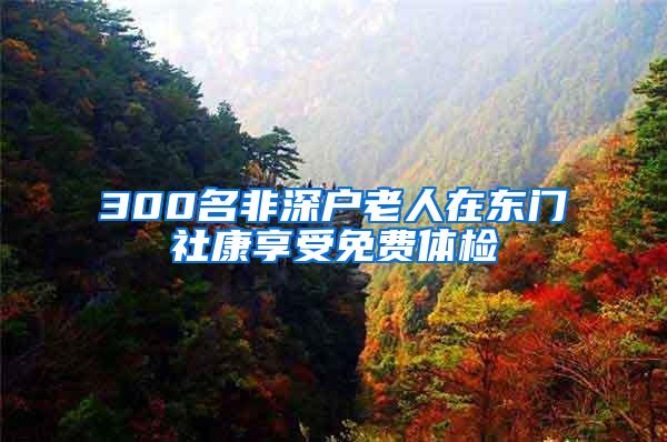 300名非深户老人在东门社康享受免费体检