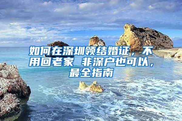 如何在深圳领结婚证，不用回老家 非深户也可以，最全指南