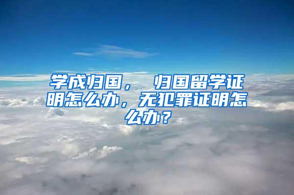 学成归国， 归国留学证明怎么办，无犯罪证明怎么办？