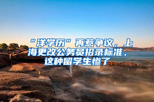 “洋学历”再惹争议，上海更改公务员招录标准，这种留学生惨了