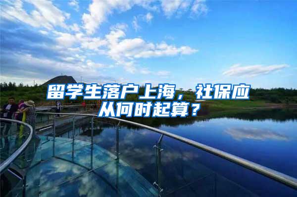 留学生落户上海，社保应从何时起算？