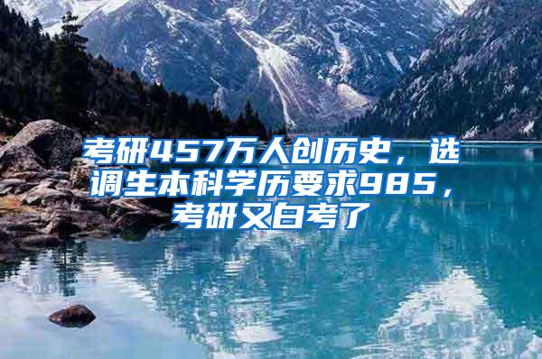 考研457万人创历史，选调生本科学历要求985，考研又白考了