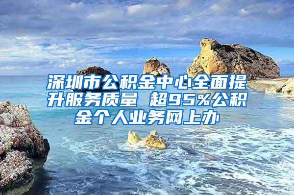 深圳市公积金中心全面提升服务质量 超95%公积金个人业务网上办