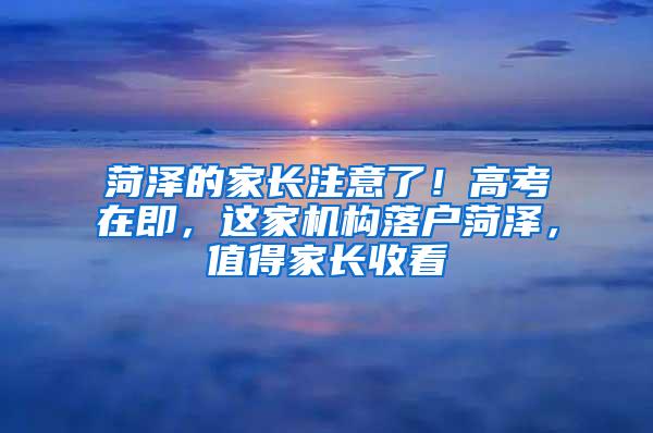 菏泽的家长注意了！高考在即，这家机构落户菏泽，值得家长收看