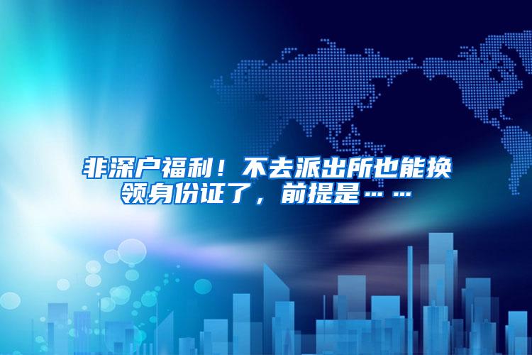 非深户福利！不去派出所也能换领身份证了，前提是……