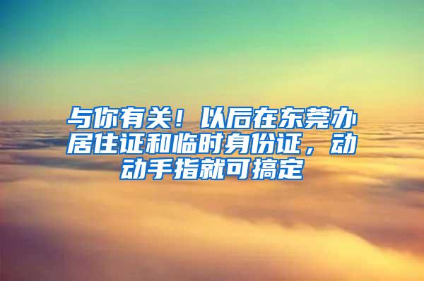 与你有关！以后在东莞办居住证和临时身份证，动动手指就可搞定
