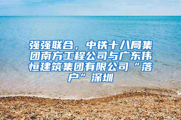 强强联合，中铁十八局集团南方工程公司与广东伟恒建筑集团有限公司“落户”深圳