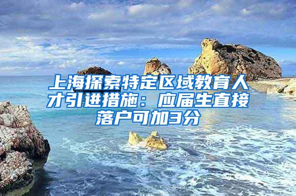 上海探索特定区域教育人才引进措施：应届生直接落户可加3分