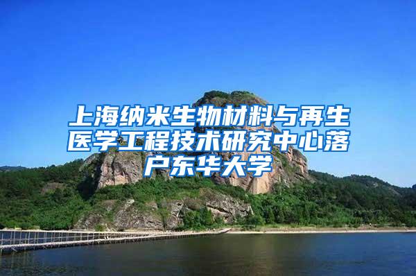 上海纳米生物材料与再生医学工程技术研究中心落户东华大学