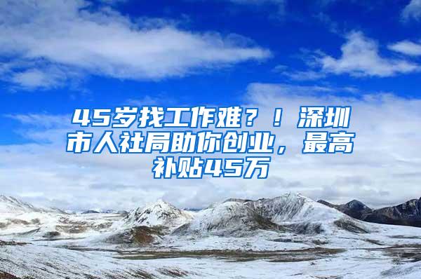 45岁找工作难？！深圳市人社局助你创业，最高补贴45万