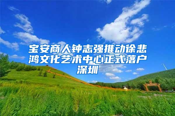 宝安商人钟志强推动徐悲鸿文化艺术中心正式落户深圳