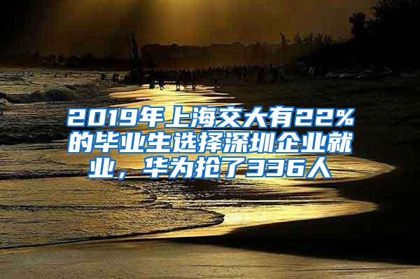 2019年上海交大有22%的毕业生选择深圳企业就业，华为抢了336人