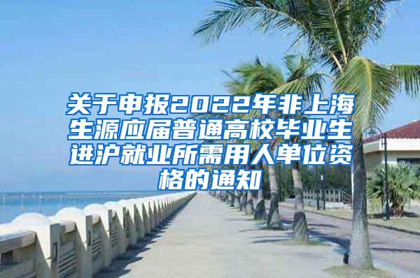 关于申报2022年非上海生源应届普通高校毕业生进沪就业所需用人单位资格的通知