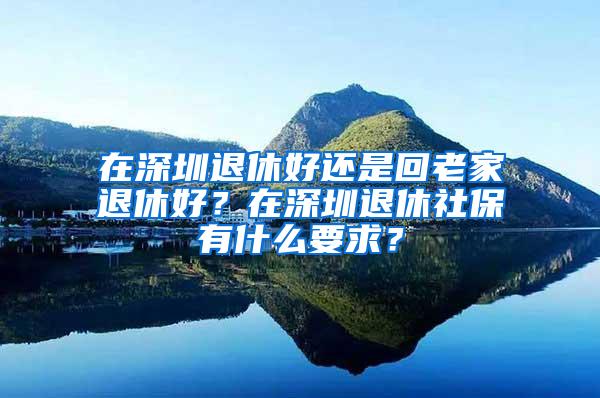 在深圳退休好还是回老家退休好？在深圳退休社保有什么要求？