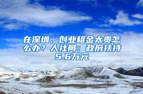 在深圳，创业租金太贵怎么办？人社局：政府扶持5.6万元