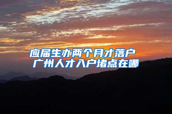应届生办两个月才落户 广州人才入户堵点在哪