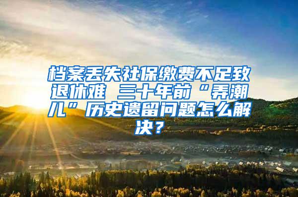 档案丢失社保缴费不足致退休难 三十年前“弄潮儿”历史遗留问题怎么解决？