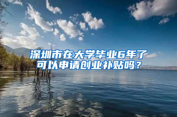 深圳市在大学毕业6年了可以申请创业补贴吗？