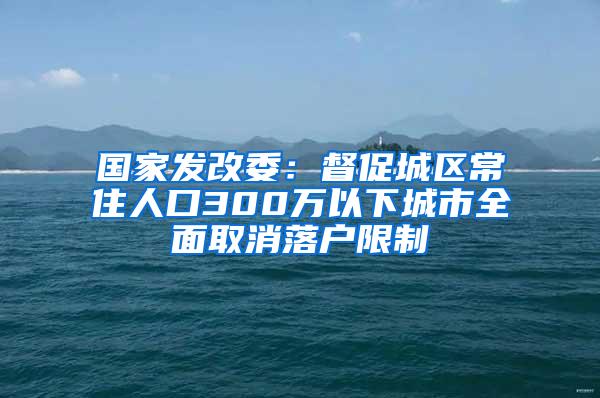 国家发改委：督促城区常住人口300万以下城市全面取消落户限制