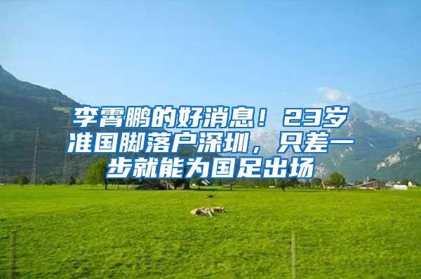 李霄鹏的好消息！23岁准国脚落户深圳，只差一步就能为国足出场
