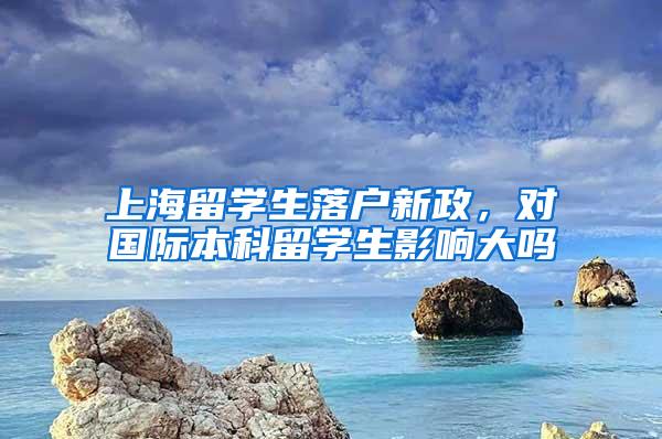 上海留学生落户新政，对国际本科留学生影响大吗