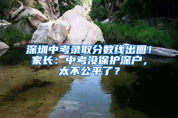 深圳中考录取分数线出圈！家长：中考没保护深户，太不公平了？