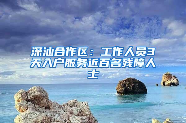 深汕合作区：工作人员3天入户服务近百名残障人士