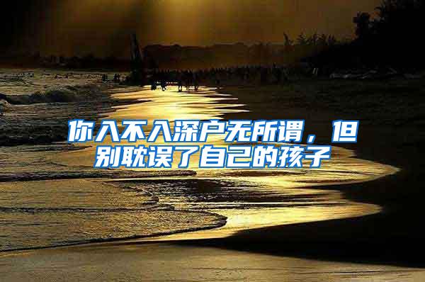 你入不入深户无所谓，但别耽误了自己的孩子