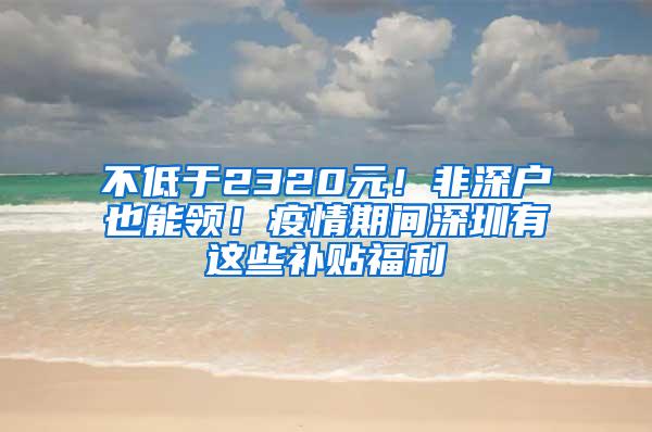 不低于2320元！非深户也能领！疫情期间深圳有这些补贴福利