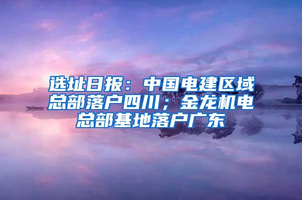 选址日报：中国电建区域总部落户四川；金龙机电总部基地落户广东