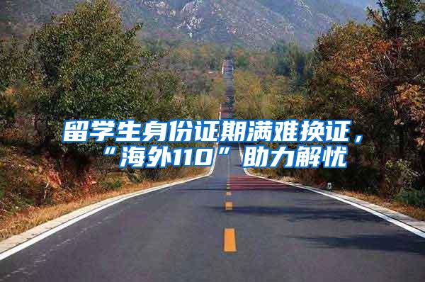 留学生身份证期满难换证，“海外110”助力解忧