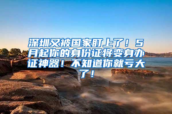深圳又被国家盯上了！5月起你的身份证将变身办证神器！不知道你就亏大了！