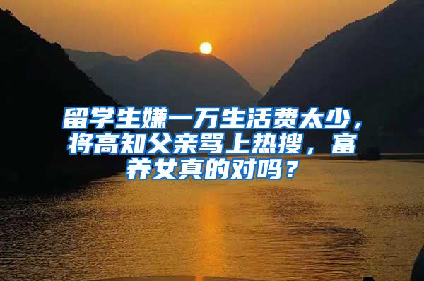 留学生嫌一万生活费太少，将高知父亲骂上热搜，富养女真的对吗？