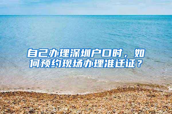 自己办理深圳户口时，如何预约现场办理准迁证？