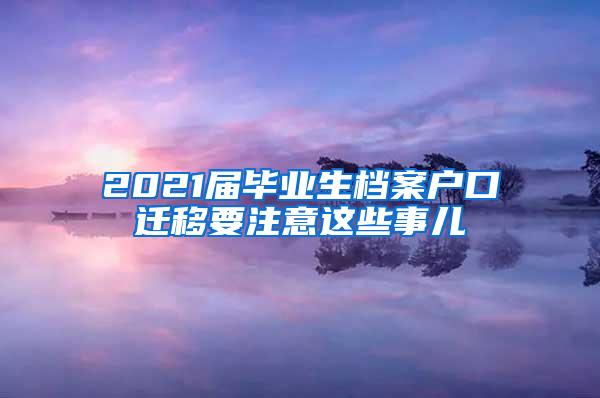 2021届毕业生档案户口迁移要注意这些事儿