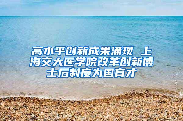 高水平创新成果涌现 上海交大医学院改革创新博士后制度为国育才