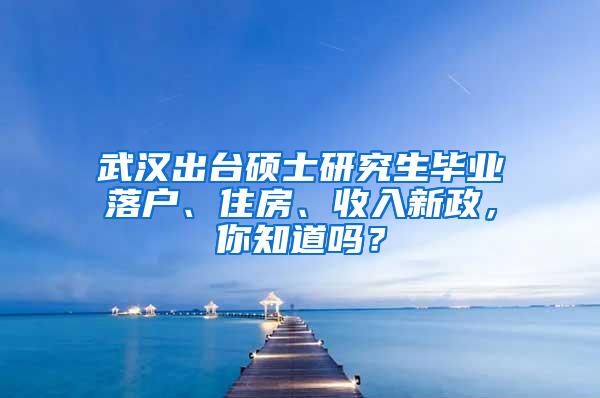 武汉出台硕士研究生毕业落户、住房、收入新政，你知道吗？