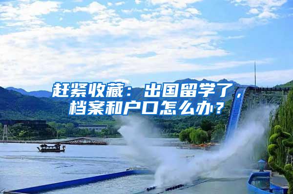 赶紧收藏：出国留学了，档案和户口怎么办？
