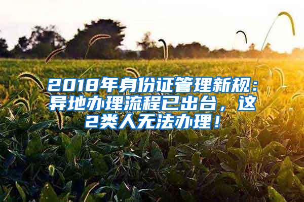 2018年身份证管理新规：异地办理流程已出台，这2类人无法办理！